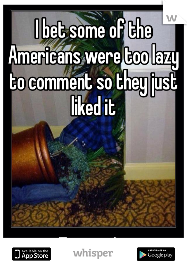 I bet some of the Americans were too lazy to comment so they just liked it 