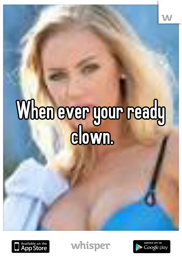 When ever your ready clown.