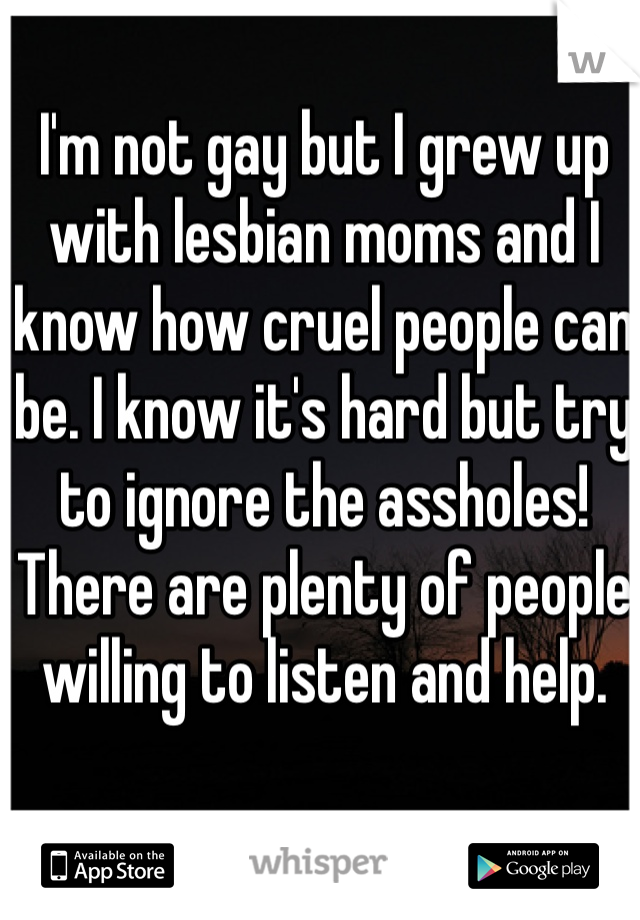 I'm not gay but I grew up with lesbian moms and I know how cruel people can be. I know it's hard but try to ignore the assholes! There are plenty of people willing to listen and help. 
