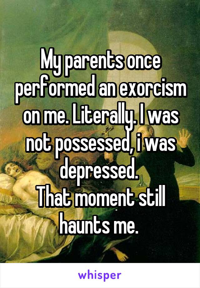 My parents once performed an exorcism on me. Literally. I was not possessed, i was depressed. 
That moment still haunts me. 
