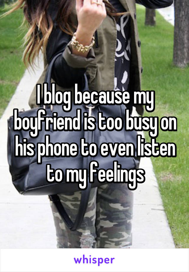 I blog because my boyfriend is too busy on his phone to even listen to my feelings