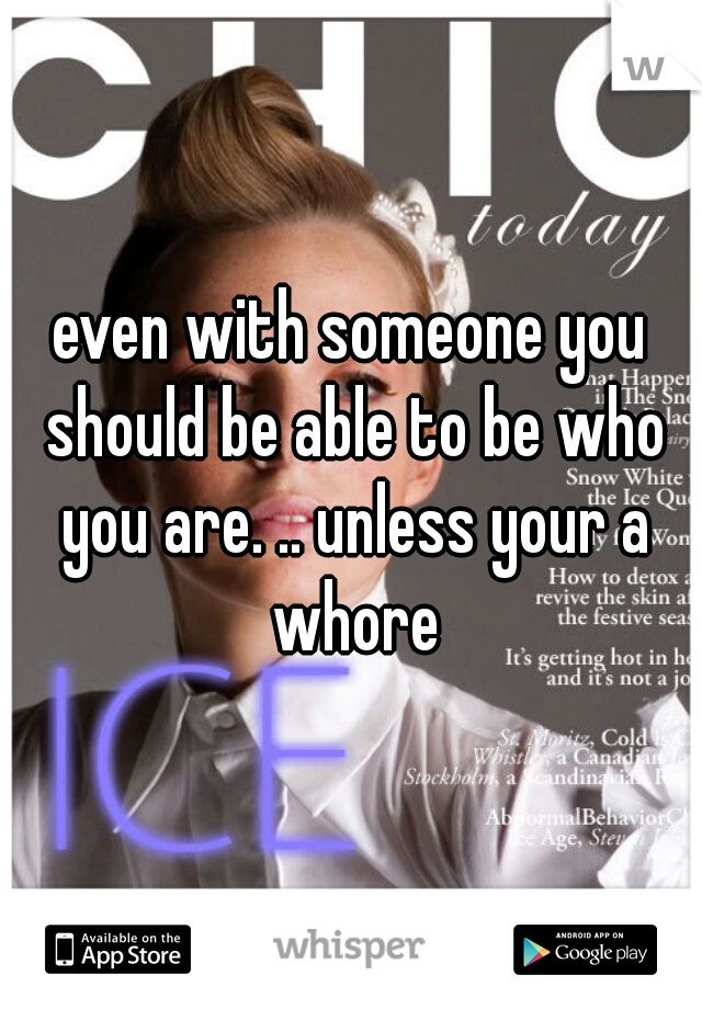 even with someone you should be able to be who you are. .. unless your a whore