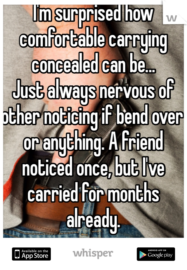 I'm surprised how comfortable carrying concealed can be...
Just always nervous of other noticing if bend over or anything. A friend noticed once, but I've carried for months already. 