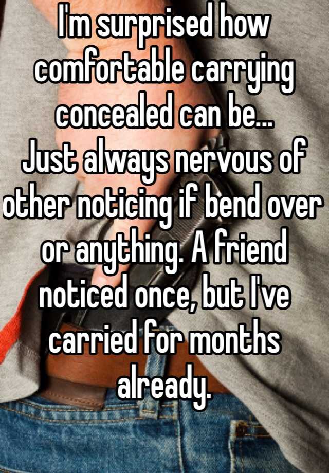 I'm surprised how comfortable carrying concealed can be...
Just always nervous of other noticing if bend over or anything. A friend noticed once, but I've carried for months already. 