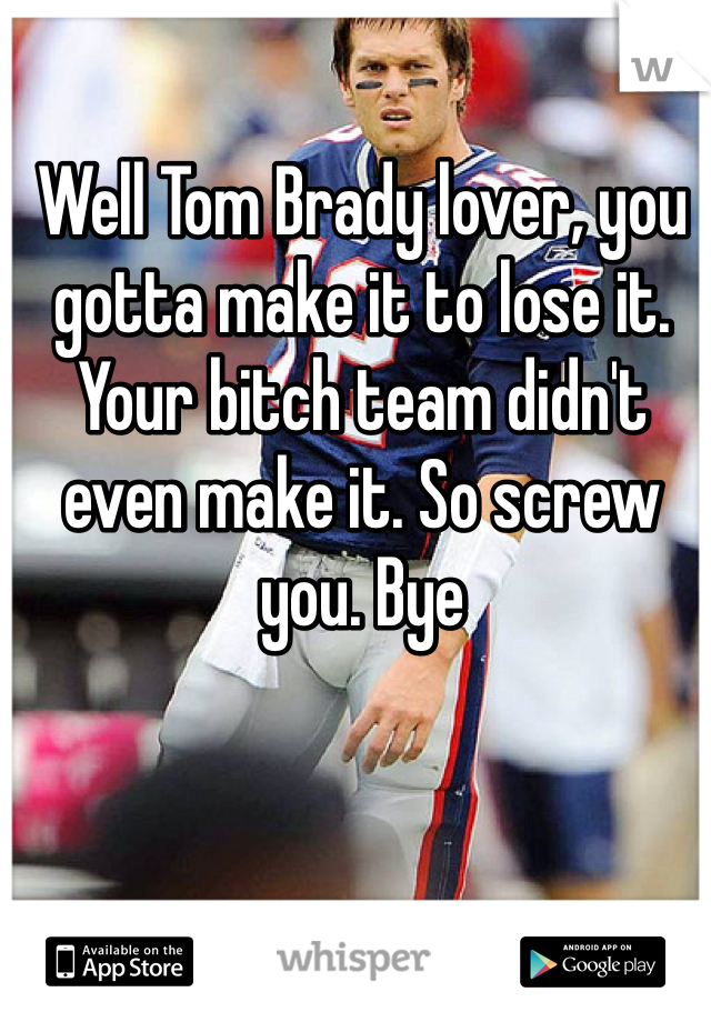 Well Tom Brady lover, you gotta make it to lose it. Your bitch team didn't even make it. So screw you. Bye