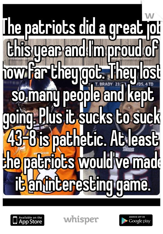 The patriots did a great job this year and I'm proud of how far they got. They lost so many people and kept going. Plus it sucks to suck. 43-8 is pathetic. At least the patriots would've made it an interesting game. 