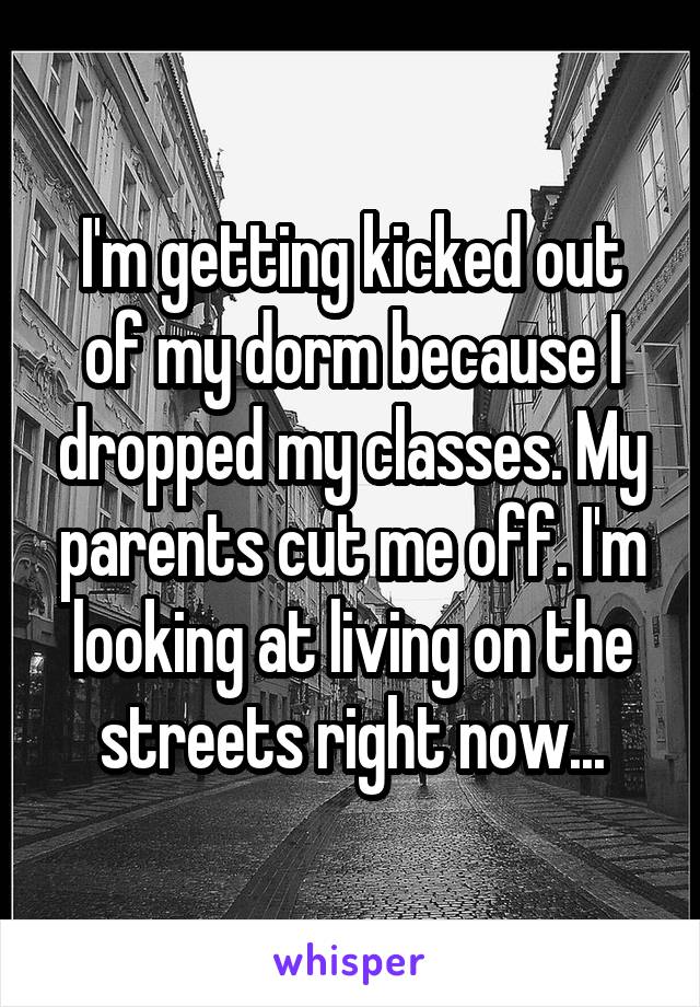 I'm getting kicked out of my dorm because I dropped my classes. My parents cut me off. I'm looking at living on the streets right now...