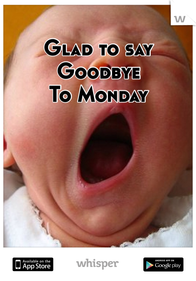 Glad to say 
Goodbye
To Monday 