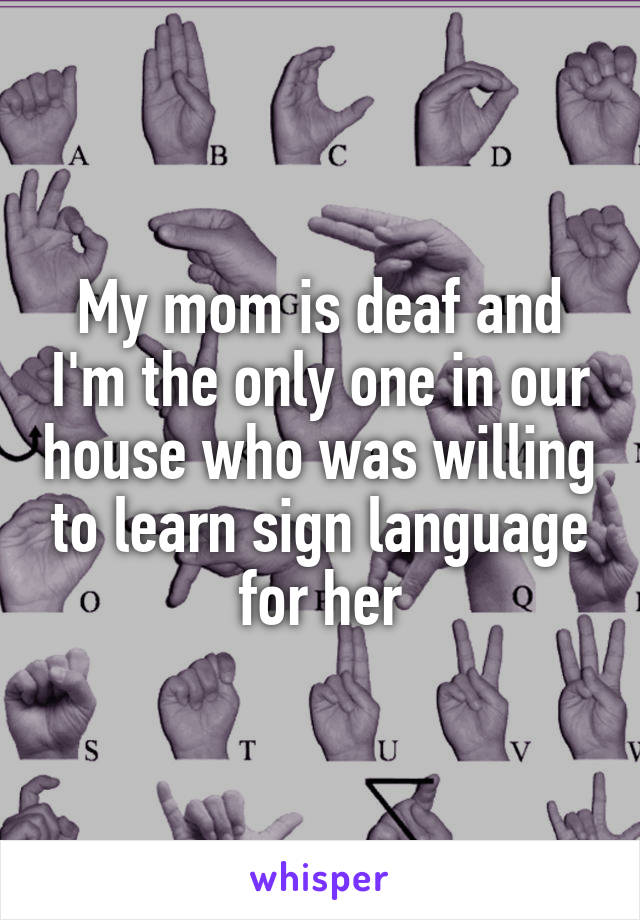 My mom is deaf and I'm the only one in our house who was willing to learn sign language for her