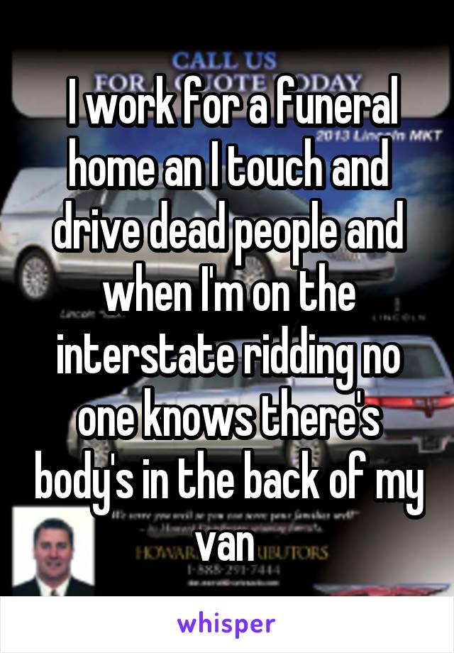  I work for a funeral home an I touch and drive dead people and when I'm on the interstate ridding no one knows there's body's in the back of my van 