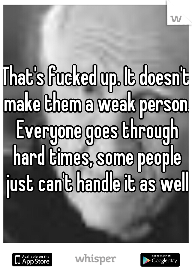 That's fucked up. It doesn't make them a weak person. Everyone goes through hard times, some people just can't handle it as well