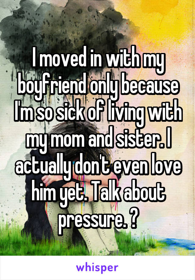 I moved in with my boyfriend only because I'm so sick of living with my mom and sister. I actually don't even love him yet. Talk about pressure. 😏