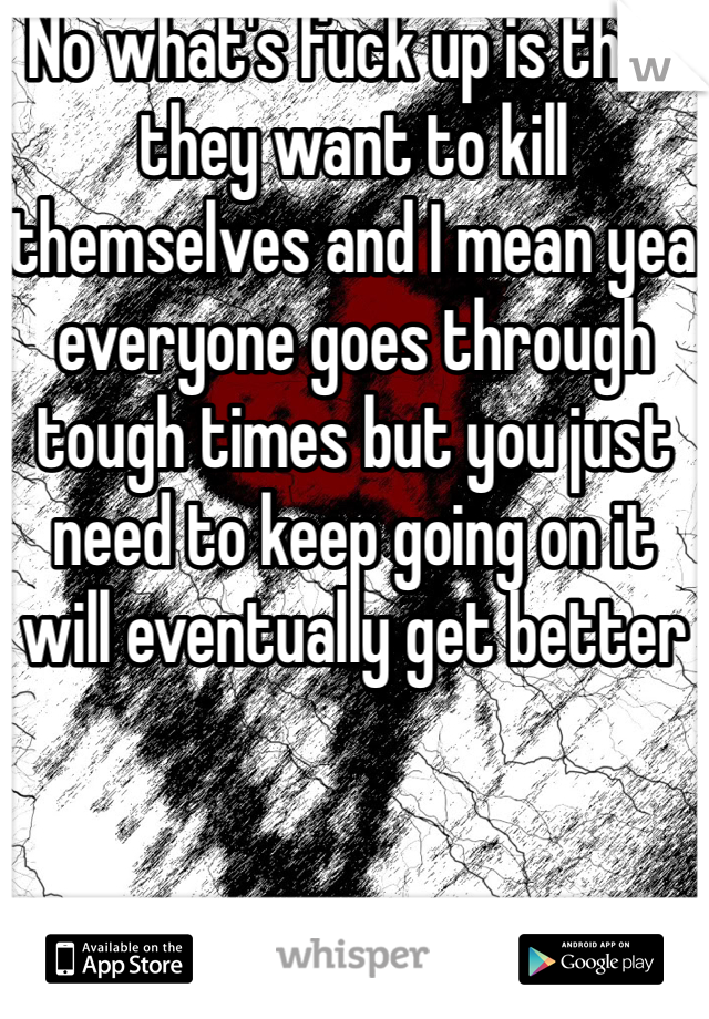 No what's fuck up is that they want to kill themselves and I mean yea everyone goes through tough times but you just need to keep going on it will eventually get better 