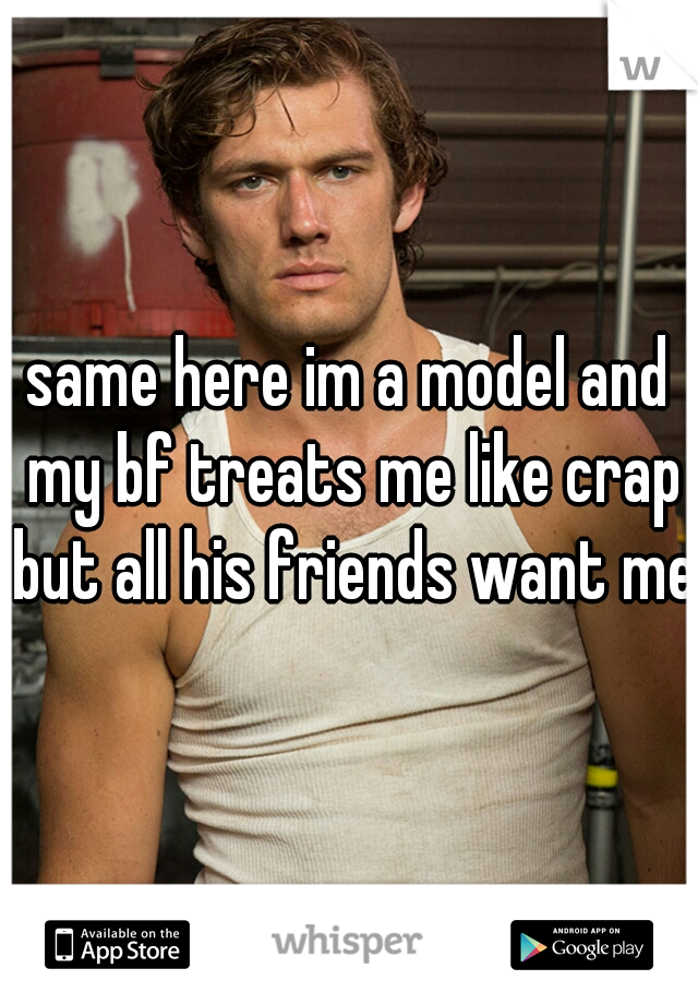 same here im a model and my bf treats me like crap but all his friends want me