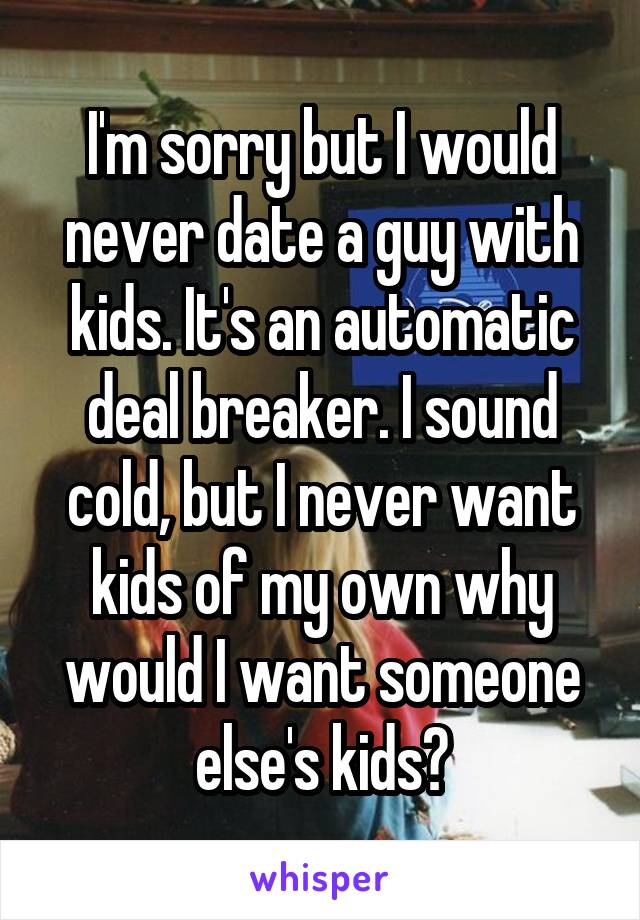 I'm sorry but I would never date a guy with kids. It's an automatic deal breaker. I sound cold, but I never want kids of my own why would I want someone else's kids?
