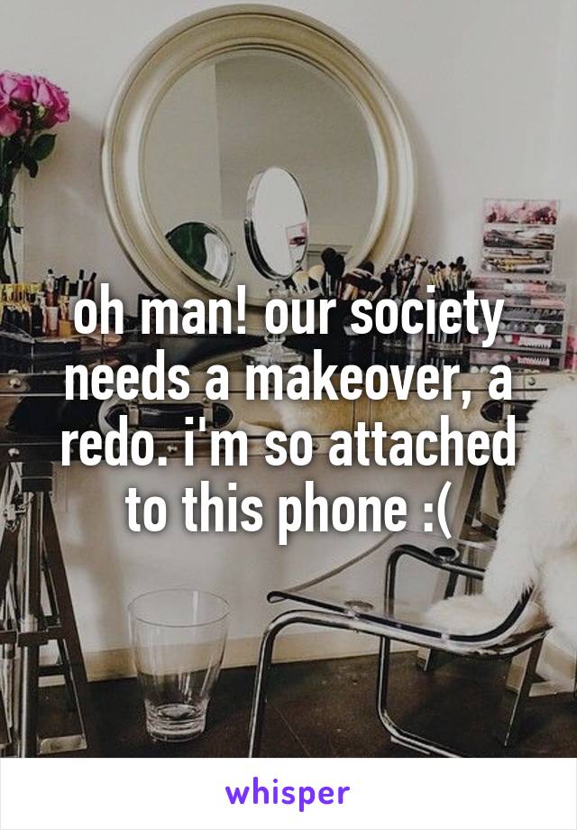 oh man! our society needs a makeover, a redo. i'm so attached to this phone :(