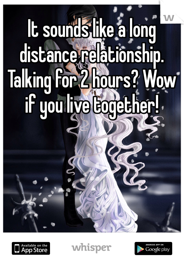 It sounds like a long distance relationship. Talking for 2 hours? Wow if you live together!