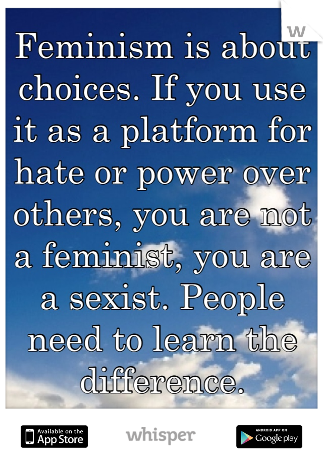 Feminism is about choices. If you use it as a platform for hate or power over others, you are not a feminist, you are a sexist. People need to learn the difference. 