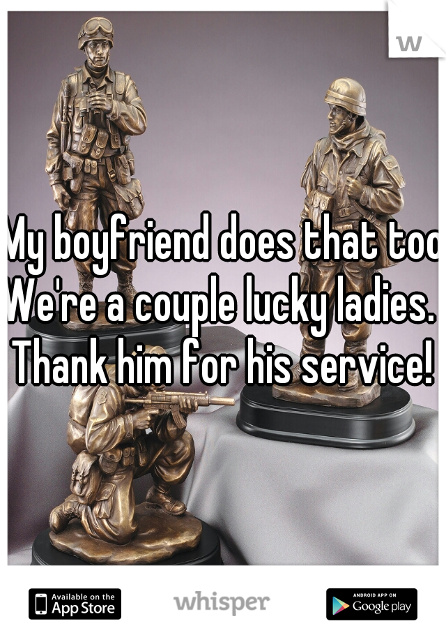 My boyfriend does that too.
We're a couple lucky ladies.  
Thank him for his service!