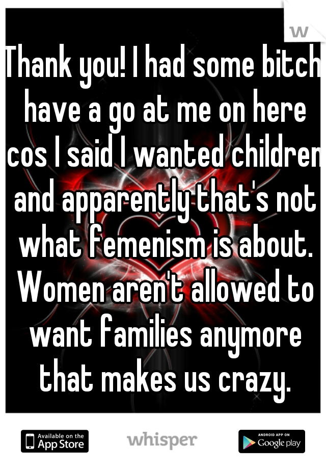 Thank you! I had some bitch have a go at me on here cos I said I wanted children and apparently that's not what femenism is about. Women aren't allowed to want families anymore that makes us crazy.