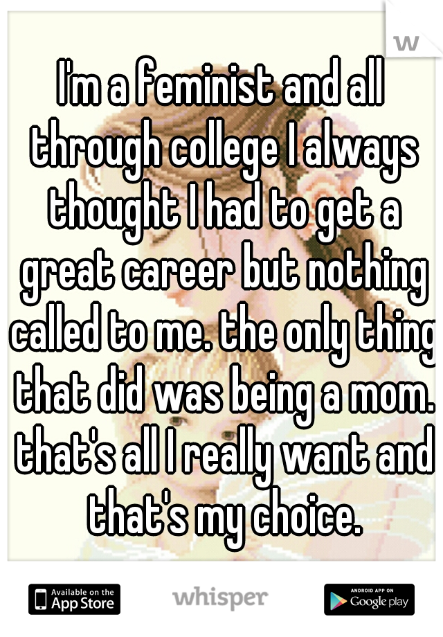 I'm a feminist and all through college I always thought I had to get a great career but nothing called to me. the only thing that did was being a mom. that's all I really want and that's my choice.
