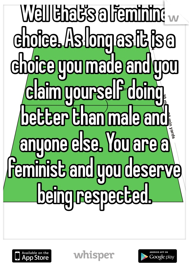 Well that's a feminine choice. As long as it is a choice you made and you claim yourself doing better than male and anyone else. You are a feminist and you deserve being respected.