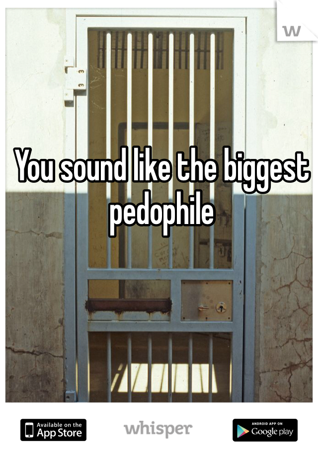 You sound like the biggest pedophile 