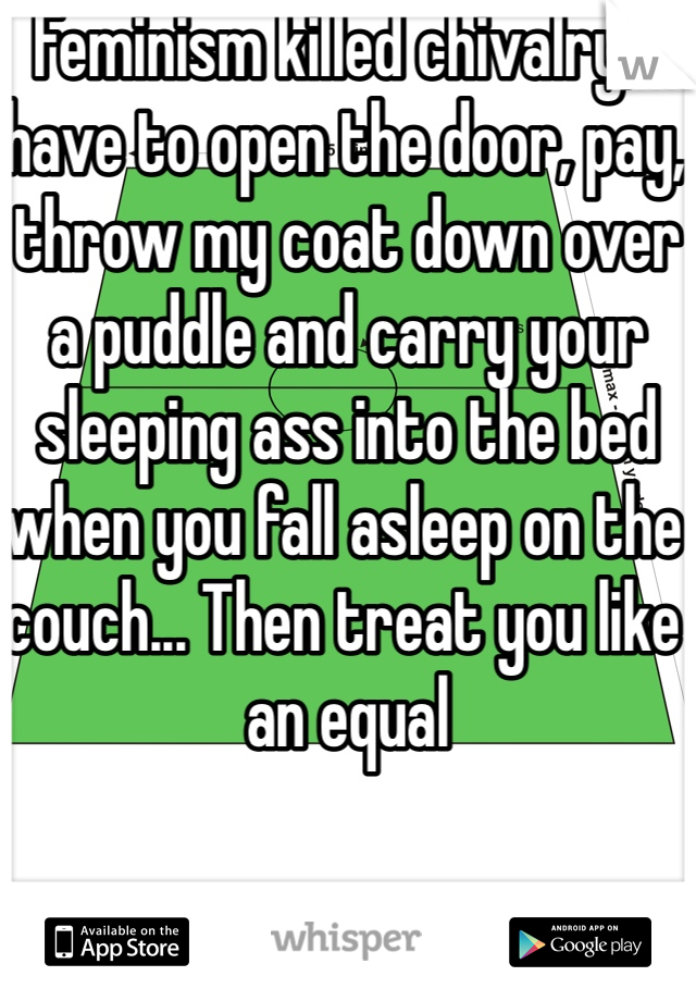 Feminism killed chivalry, I have to open the door, pay, throw my coat down over a puddle and carry your sleeping ass into the bed when you fall asleep on the couch... Then treat you like an equal
