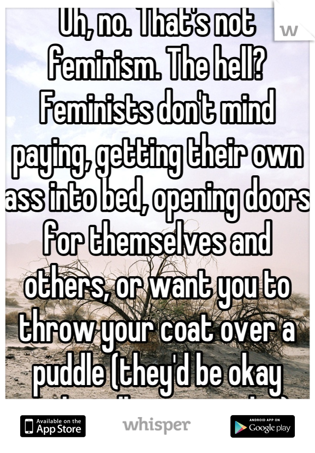 Uh, no. That's not feminism. The hell? Feminists don't mind paying, getting their own ass into bed, opening doors for themselves and others, or want you to throw your coat over a puddle (they'd be okay with walking around it).