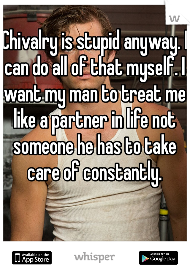 Chivalry is stupid anyway. I can do all of that myself. I want my man to treat me like a partner in life not someone he has to take care of constantly. 