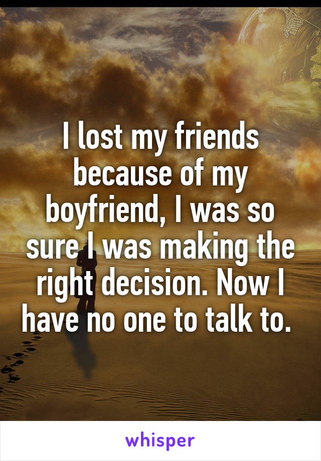 I lost my friends because of my boyfriend, I was so sure I was making the right decision. Now I have no one to talk to. 