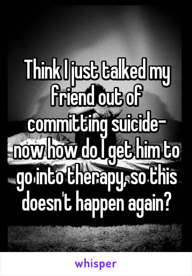 Think I just talked my friend out of committing suicide- now how do I get him to go into therapy, so this doesn't happen again?