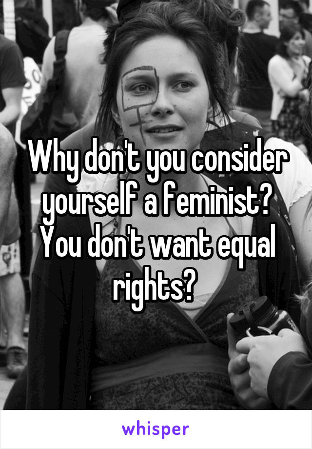 Why don't you consider yourself a feminist? You don't want equal rights? 