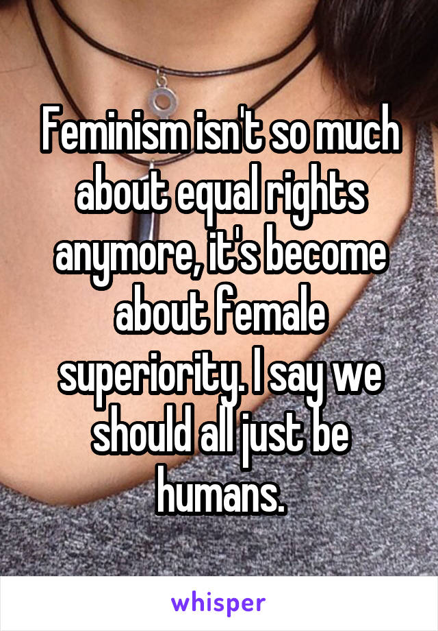 Feminism isn't so much about equal rights anymore, it's become about female superiority. I say we should all just be humans.