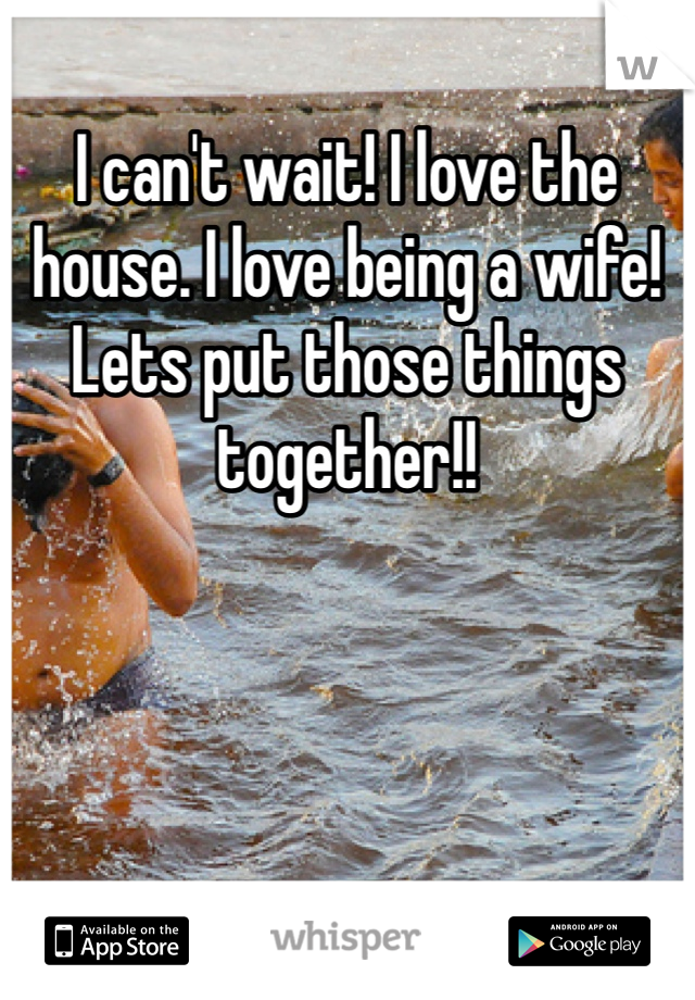 I can't wait! I love the house. I love being a wife! Lets put those things together!!