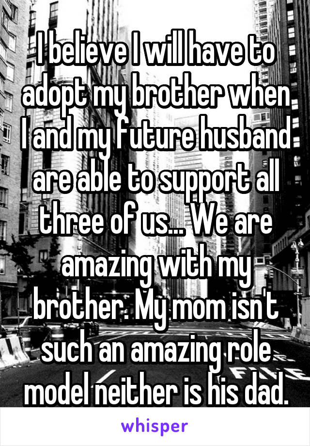 I believe I will have to adopt my brother when I and my future husband are able to support all three of us... We are amazing with my brother. My mom isn't such an amazing role model neither is his dad.