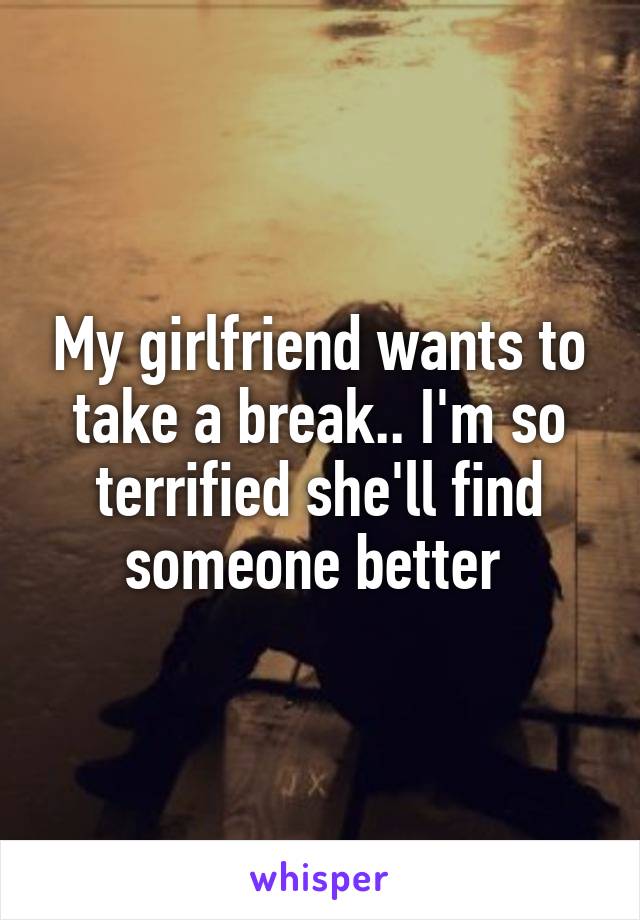 My girlfriend wants to take a break.. I'm so terrified she'll find someone better 
