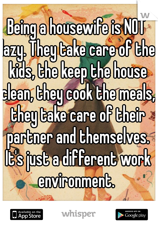 Being a housewife is NOT lazy. They take care of the kids, the keep the house clean, they cook the meals, they take care of their partner and themselves. It's just a different work environment. 