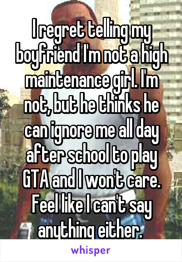 I regret telling my boyfriend I'm not a high maintenance girl. I'm not, but he thinks he can ignore me all day after school to play GTA and I won't care. Feel like I can't say anything either. 