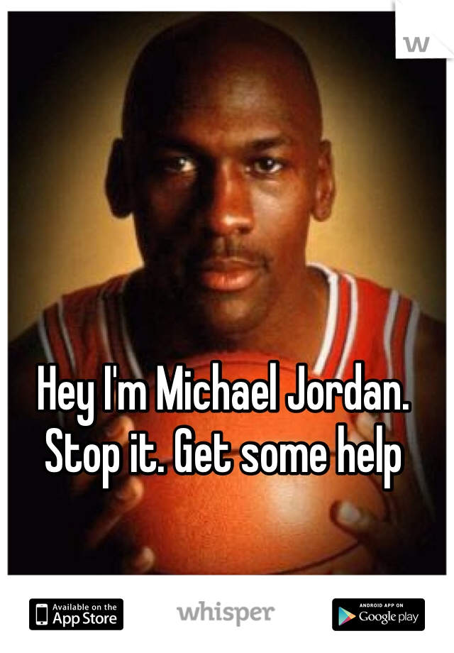 Hey I'm Michael Jordan. Stop it. Get some help