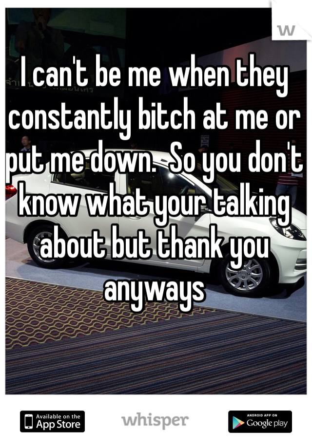 I can't be me when they constantly bitch at me or put me down.  So you don't know what your talking about but thank you anyways 