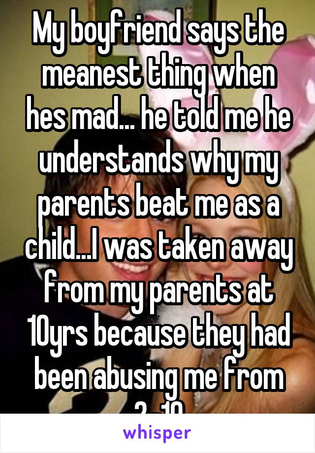 My boyfriend says the meanest thing when hes mad... he told me he understands why my parents beat me as a child...I was taken away from my parents at 10yrs because they had been abusing me from 2-10