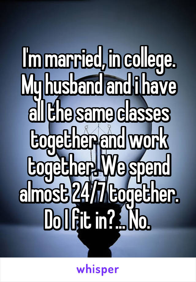 I'm married, in college. My husband and i have all the same classes together and work together. We spend almost 24/7 together. Do I fit in?... No. 