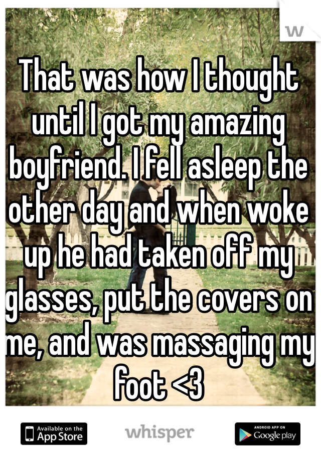 That was how I thought until I got my amazing boyfriend. I fell asleep the other day and when woke up he had taken off my glasses, put the covers on me, and was massaging my foot <3