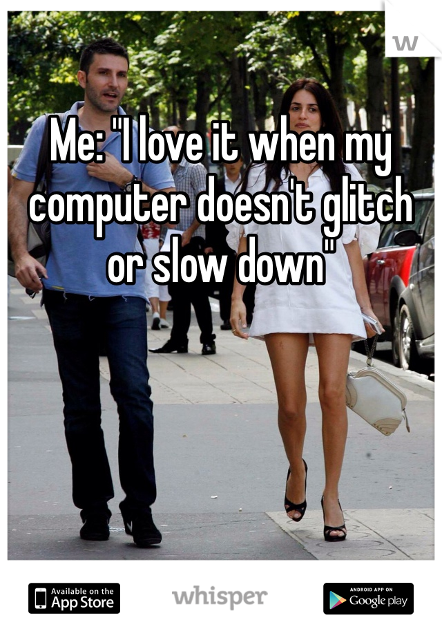 Me: "I love it when my computer doesn't glitch or slow down"