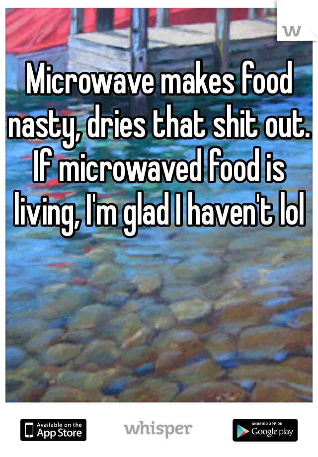 Microwave makes food nasty, dries that shit out. If microwaved food is living, I'm glad I haven't lol 