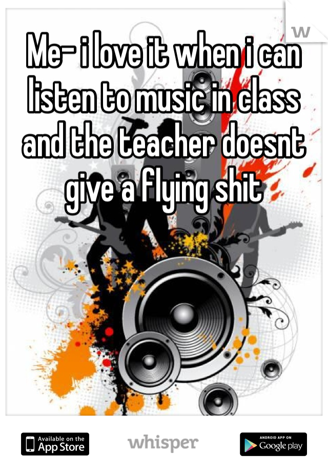 Me- i love it when i can listen to music in class and the teacher doesnt give a flying shit