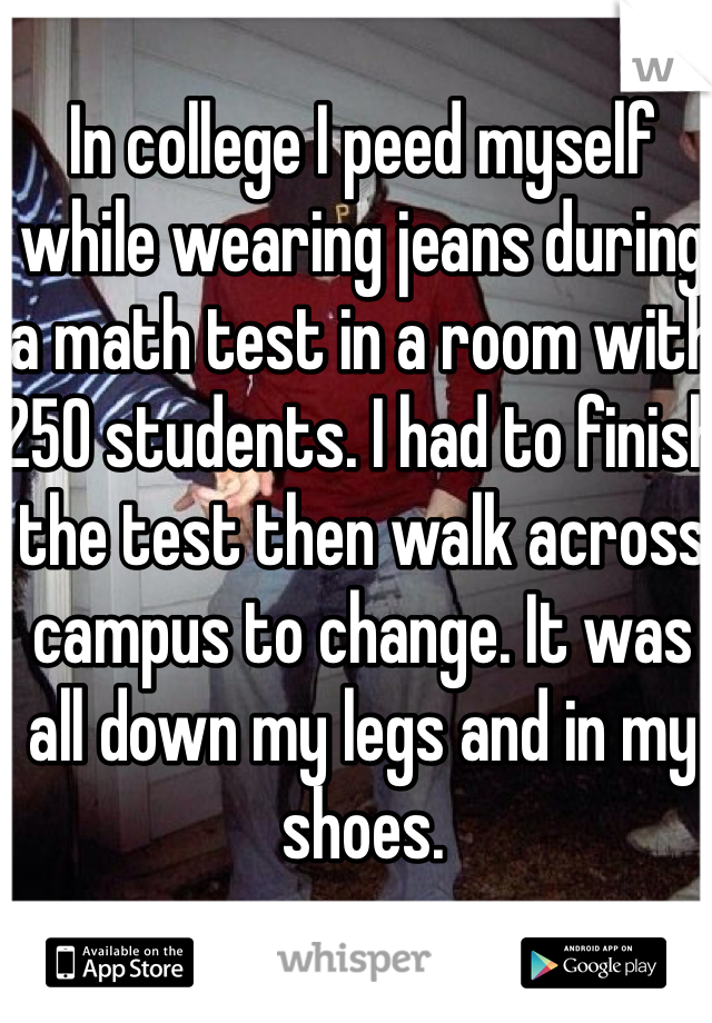 In college I peed myself while wearing jeans during a math test in a room with 250 students. I had to finish the test then walk across campus to change. It was all down my legs and in my shoes. 