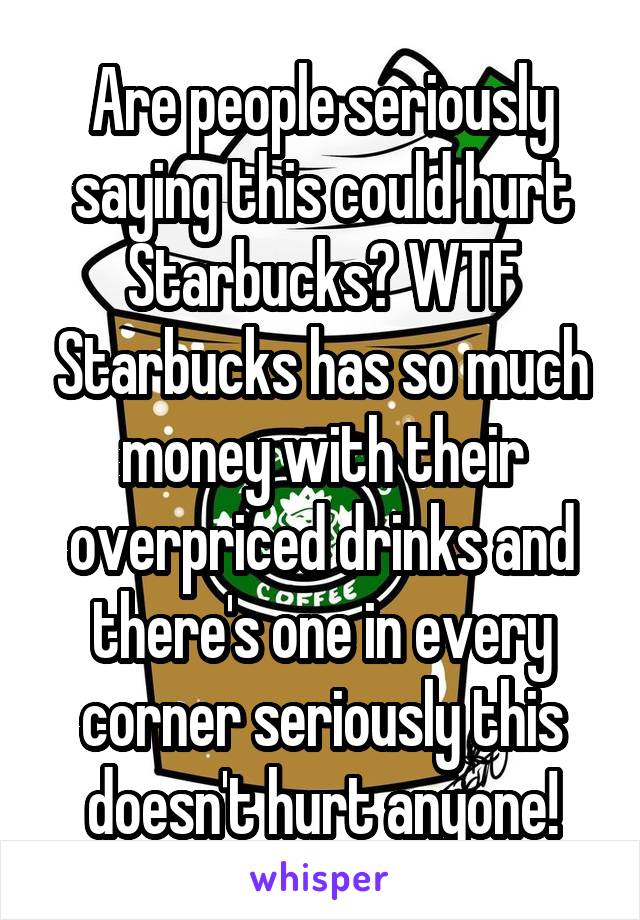 Are people seriously saying this could hurt Starbucks? WTF Starbucks has so much money with their overpriced drinks and there's one in every corner seriously this doesn't hurt anyone!