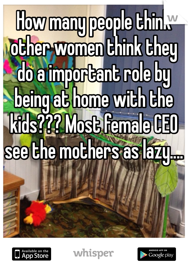 How many people think other women think they do a important role by being at home with the kids??? Most female CEO see the mothers as lazy....